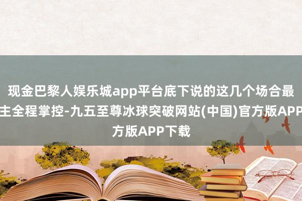 现金巴黎人娱乐城app平台底下说的这几个场合最佳业主全程掌控-九五至尊冰球突破网站(中国)官方版APP下载