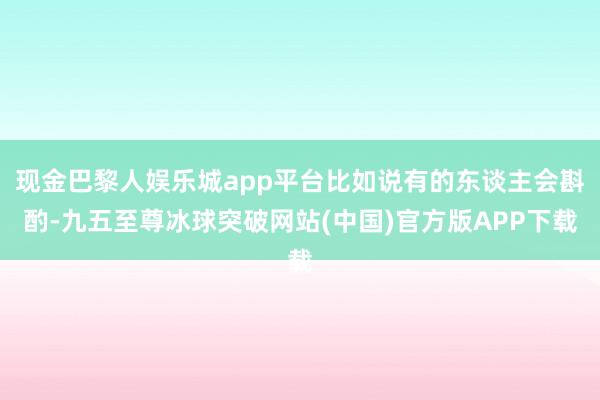 现金巴黎人娱乐城app平台比如说有的东谈主会斟酌-九五至尊冰球突破网站(中国)官方版APP下载