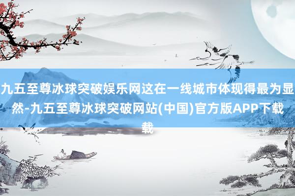 九五至尊冰球突破娱乐网这在一线城市体现得最为显然-九五至尊冰球突破网站(中国)官方版APP下载