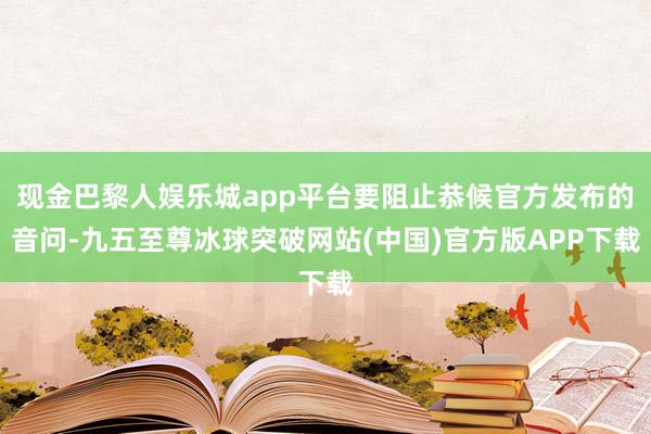 现金巴黎人娱乐城app平台要阻止恭候官方发布的音问-九五至尊冰球突破网站(中国)官方版APP下载