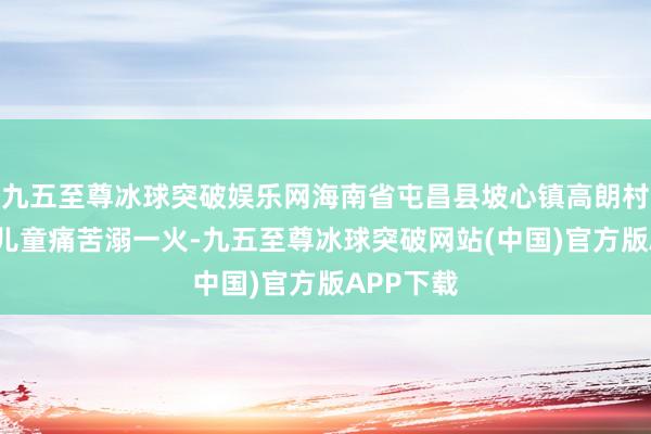 九五至尊冰球突破娱乐网海南省屯昌县坡心镇高朗村4名落水儿童痛苦溺一火-九五至尊冰球突破网站(中国)官方版APP下载