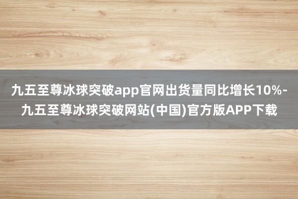 九五至尊冰球突破app官网出货量同比增长10%-九五至尊冰球突破网站(中国)官方版APP下载