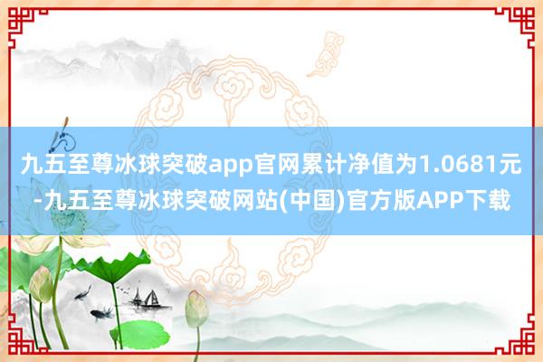 九五至尊冰球突破app官网累计净值为1.0681元-九五至尊冰球突破网站(中国)官方版APP下载