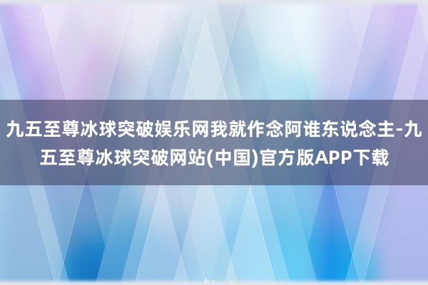 九五至尊冰球突破娱乐网我就作念阿谁东说念主-九五至尊冰球突破网站(中国)官方版APP下载