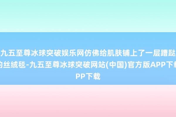 九五至尊冰球突破娱乐网仿佛给肌肤铺上了一层蹧跶的丝绒毯-九五至尊冰球突破网站(中国)官方版APP下载