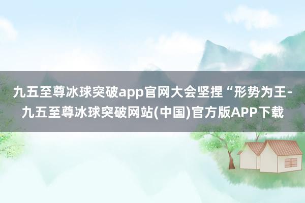 九五至尊冰球突破app官网　　大会坚捏“形势为王-九五至尊冰球突破网站(中国)官方版APP下载