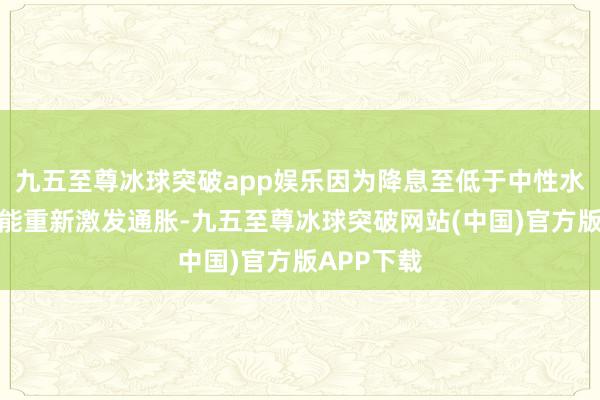 九五至尊冰球突破app娱乐因为降息至低于中性水平将有可能重新激发通胀-九五至尊冰球突破网站(中国)官方版APP下载