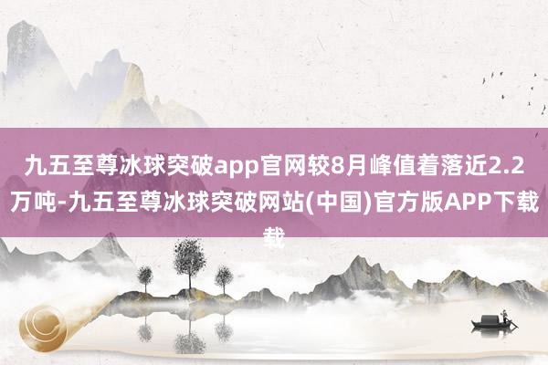 九五至尊冰球突破app官网较8月峰值着落近2.2万吨-九五至尊冰球突破网站(中国)官方版APP下载