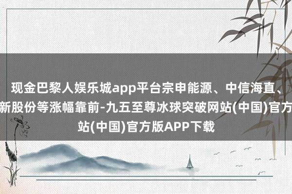 现金巴黎人娱乐城app平台宗申能源、中信海直、深城交、建新股份等涨幅靠前-九五至尊冰球突破网站(中国)官方版APP下载