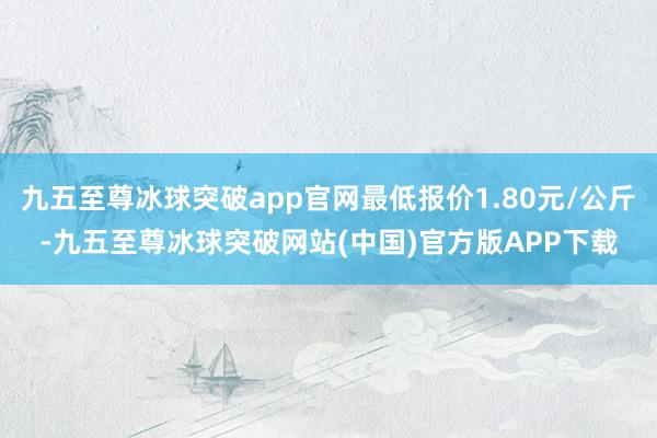 九五至尊冰球突破app官网最低报价1.80元/公斤-九五至尊冰球突破网站(中国)官方版APP下载