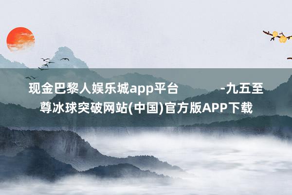 现金巴黎人娱乐城app平台            -九五至尊冰球突破网站(中国)官方版APP下载