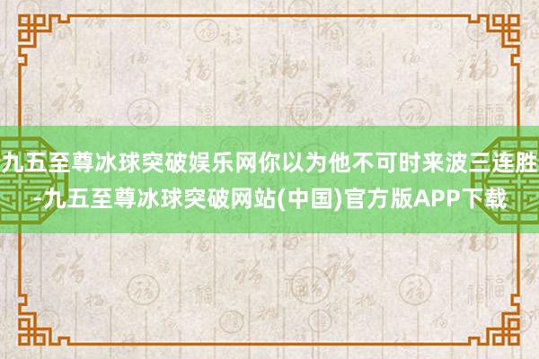 九五至尊冰球突破娱乐网你以为他不可时来波三连胜-九五至尊冰球突破网站(中国)官方版APP下载