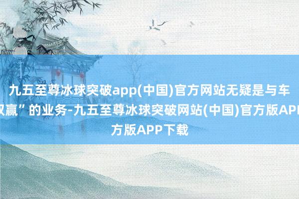 九五至尊冰球突破app(中国)官方网站无疑是与车企“双赢”的业务-九五至尊冰球突破网站(中国)官方版APP下载