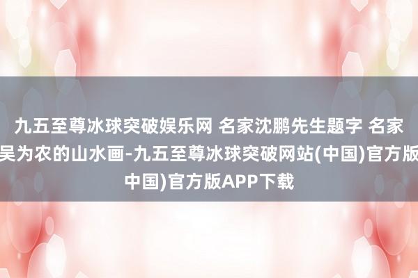 九五至尊冰球突破娱乐网 名家沈鹏先生题字 名家艺术辩驳吴为农的山水画-九五至尊冰球突破网站(中国)官方版APP下载