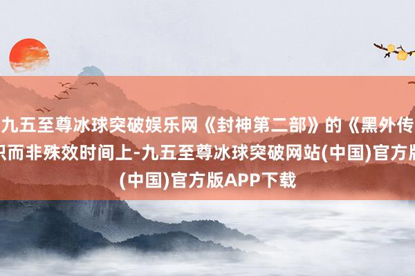 九五至尊冰球突破娱乐网《封神第二部》的《黑外传》差在相识而非殊效时间上-九五至尊冰球突破网站(中国)官方版APP下载
