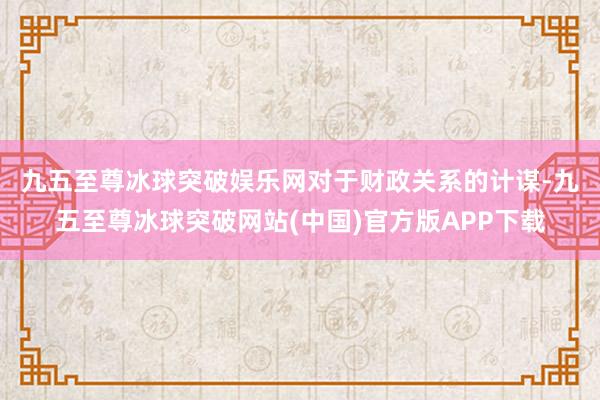 九五至尊冰球突破娱乐网　　对于财政关系的计谋-九五至尊冰球突破网站(中国)官方版APP下载