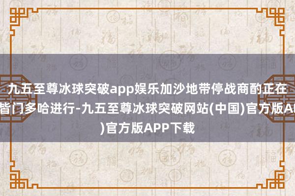 九五至尊冰球突破app娱乐加沙地带停战商酌正在卡塔尔皆门多哈进行-九五至尊冰球突破网站(中国)官方版APP下载