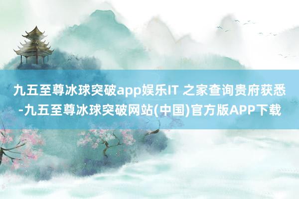 九五至尊冰球突破app娱乐IT 之家查询贵府获悉-九五至尊冰球突破网站(中国)官方版APP下载