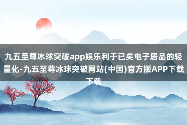 九五至尊冰球突破app娱乐利于已矣电子居品的轻量化-九五至尊冰球突破网站(中国)官方版APP下载