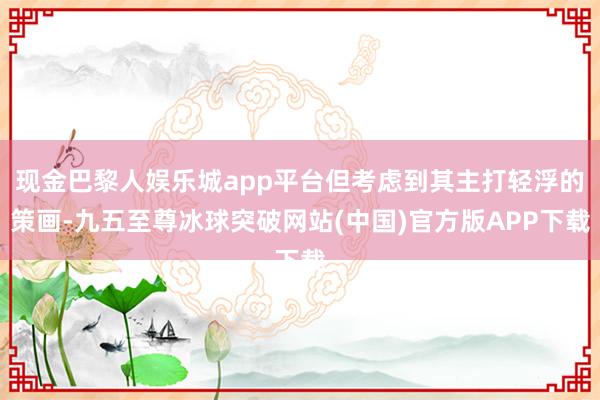 现金巴黎人娱乐城app平台但考虑到其主打轻浮的策画-九五至尊冰球突破网站(中国)官方版APP下载