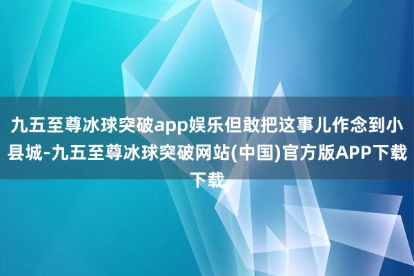 九五至尊冰球突破app娱乐但敢把这事儿作念到小县城-九五至尊冰球突破网站(中国)官方版APP下载