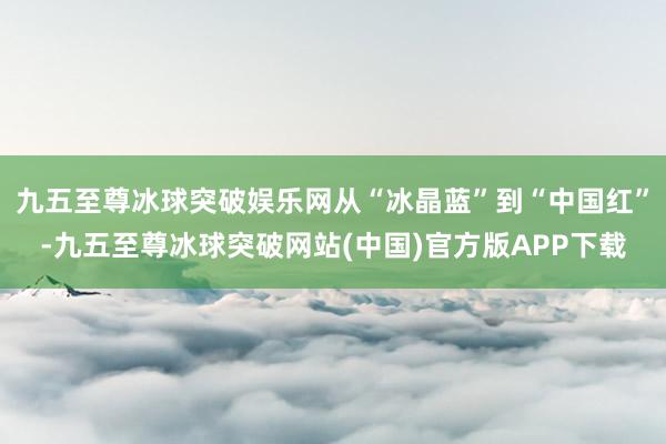 九五至尊冰球突破娱乐网从“冰晶蓝”到“中国红”-九五至尊冰球突破网站(中国)官方版APP下载
