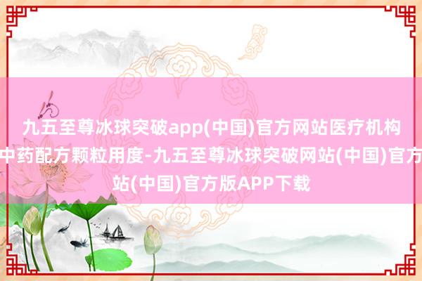九五至尊冰球突破app(中国)官方网站医疗机构网下采购的中药配方颗粒用度-九五至尊冰球突破网站(中国)官方版APP下载