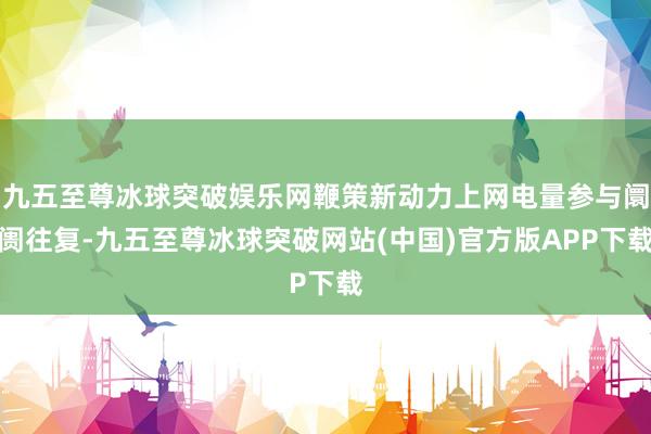 九五至尊冰球突破娱乐网鞭策新动力上网电量参与阛阓往复-九五至尊冰球突破网站(中国)官方版APP下载