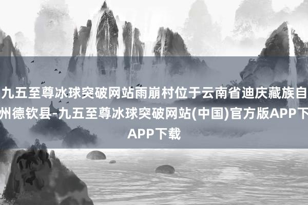 九五至尊冰球突破网站雨崩村位于云南省迪庆藏族自治州德钦县-九五至尊冰球突破网站(中国)官方版APP下载