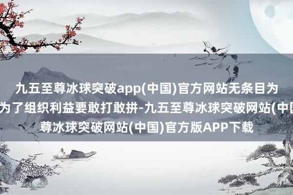 九五至尊冰球突破app(中国)官方网站无条目为组织站台、扎场；为了组织利益要敢打敢拼-九五至尊冰球突破网站(中国)官方版APP下载