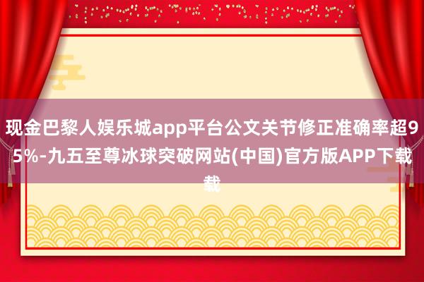 现金巴黎人娱乐城app平台公文关节修正准确率超95%-九五至尊冰球突破网站(中国)官方版APP下载