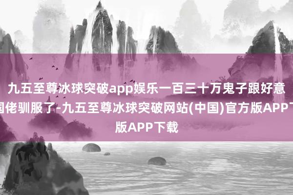 九五至尊冰球突破app娱乐一百三十万鬼子跟好意思国佬驯服了-九五至尊冰球突破网站(中国)官方版APP下载
