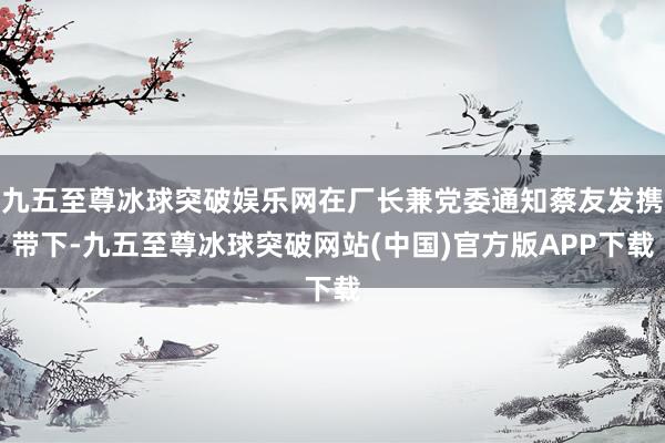 九五至尊冰球突破娱乐网在厂长兼党委通知蔡友发携带下-九五至尊冰球突破网站(中国)官方版APP下载