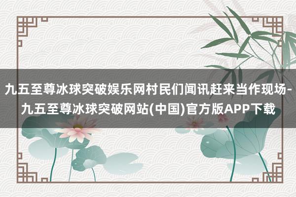 九五至尊冰球突破娱乐网村民们闻讯赶来当作现场-九五至尊冰球突破网站(中国)官方版APP下载