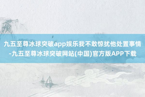 九五至尊冰球突破app娱乐我不敢惊扰他处置事情-九五至尊冰球突破网站(中国)官方版APP下载