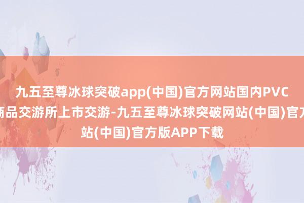 九五至尊冰球突破app(中国)官方网站国内PVC期货在大连商品交游所上市交游-九五至尊冰球突破网站(中国)官方版APP下载