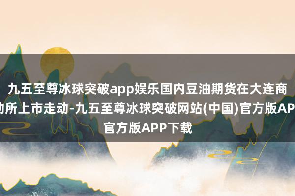 九五至尊冰球突破app娱乐国内豆油期货在大连商品走动所上市走动-九五至尊冰球突破网站(中国)官方版APP下载