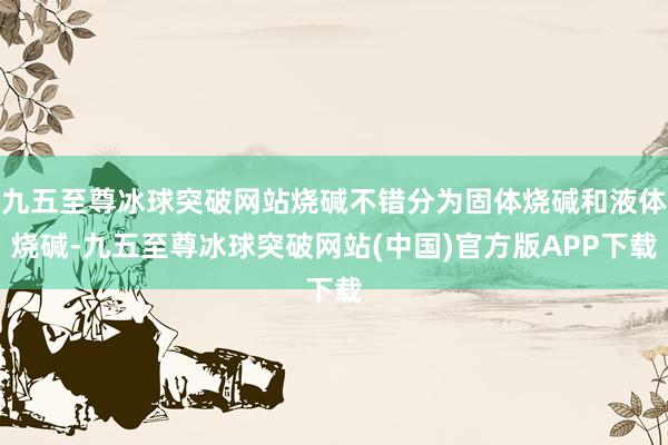 九五至尊冰球突破网站烧碱不错分为固体烧碱和液体烧碱-九五至尊冰球突破网站(中国)官方版APP下载