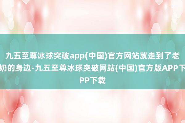 九五至尊冰球突破app(中国)官方网站就走到了老奶奶的身边-九五至尊冰球突破网站(中国)官方版APP下载
