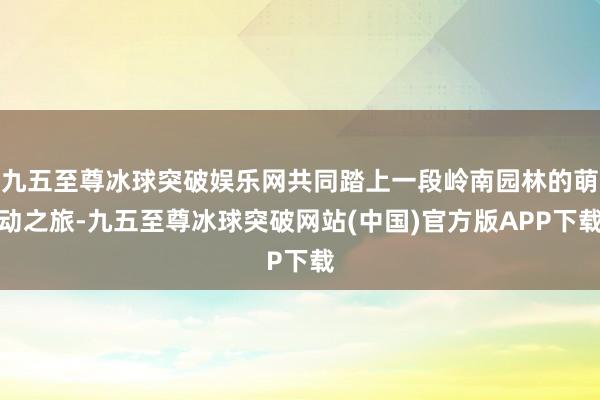 九五至尊冰球突破娱乐网共同踏上一段岭南园林的萌动之旅-九五至尊冰球突破网站(中国)官方版APP下载