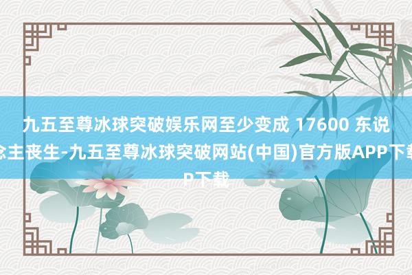 九五至尊冰球突破娱乐网至少变成 17600 东说念主丧生-九五至尊冰球突破网站(中国)官方版APP下载