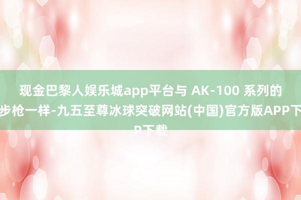 现金巴黎人娱乐城app平台与 AK-100 系列的短步枪一样-九五至尊冰球突破网站(中国)官方版APP下载