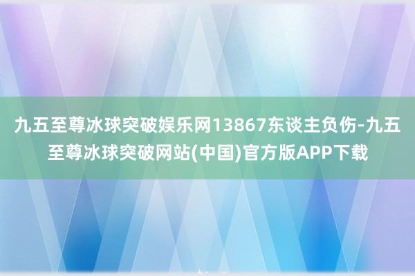 九五至尊冰球突破娱乐网13867东谈主负伤-九五至尊冰球突破网站(中国)官方版APP下载