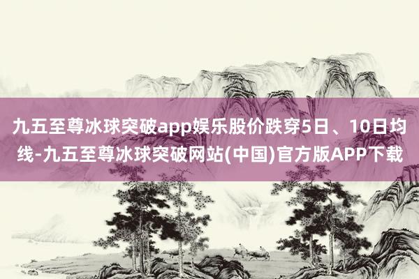 九五至尊冰球突破app娱乐股价跌穿5日、10日均线-九五至尊冰球突破网站(中国)官方版APP下载