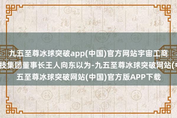 九五至尊冰球突破app(中国)官方网站宇宙工商联副主席、奇安信科技集团董事长王人向东以为-九五至尊冰球突破网站(中国)官方版APP下载