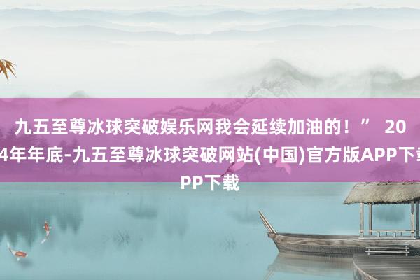 九五至尊冰球突破娱乐网我会延续加油的！”  2024年年底-九五至尊冰球突破网站(中国)官方版APP下载