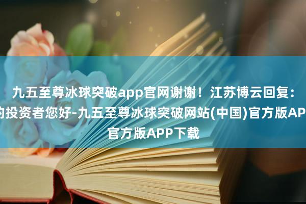 九五至尊冰球突破app官网谢谢！江苏博云回复：尊敬的投资者您好-九五至尊冰球突破网站(中国)官方版APP下载
