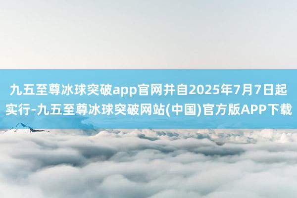 九五至尊冰球突破app官网并自2025年7月7日起实行-九五至尊冰球突破网站(中国)官方版APP下载