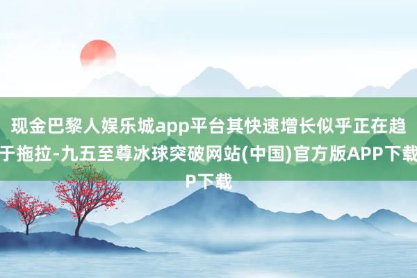 现金巴黎人娱乐城app平台其快速增长似乎正在趋于拖拉-九五至尊冰球突破网站(中国)官方版APP下载