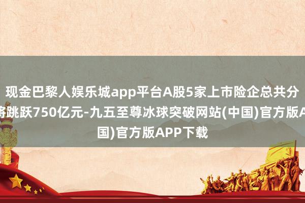 现金巴黎人娱乐城app平台A股5家上市险企总共分成瞻望将跳跃750亿元-九五至尊冰球突破网站(中国)官方版APP下载